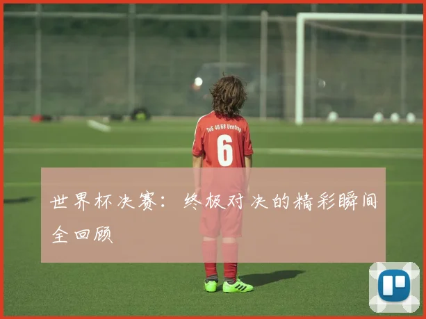 世界杯决赛：终极对决的精彩瞬间全回顾